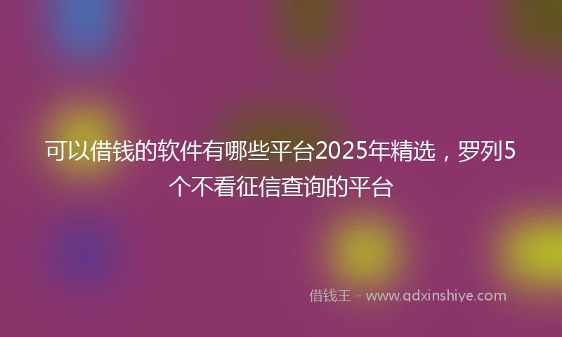 可以借钱的软件有哪些平台2025年精选,罗列5个不看征信查询的平台