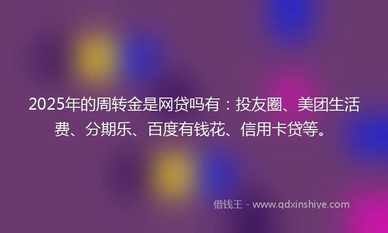 2025年的周转金是网贷吗有：投友圈、美团生活费、分期乐、百度有钱花、信用卡贷等。
