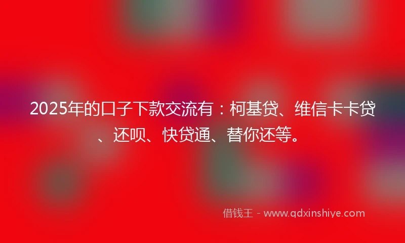 2025年的口子下款交流有：柯基贷、维信卡卡贷、还呗、快贷通、替你还等。