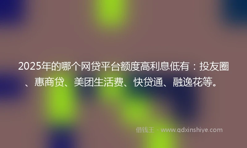 2025年的哪个网贷平台额度高利息低有：投友圈、惠商贷、美团生活费、快贷通、融逸花等。