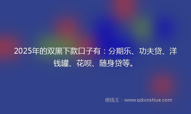 2025年的双黑下款口子有：分期乐、功夫贷、洋钱罐、花呗、随身贷等。