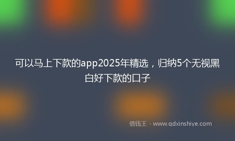 可以马上下款的app2025年精选,归纳5个无视黑白好下款的口子