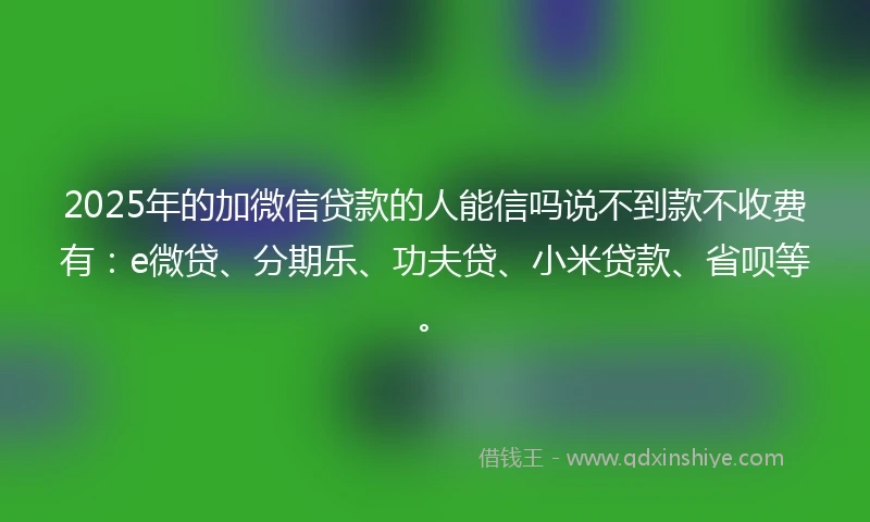2025年的加微信贷款的人能信吗说不到款不收费有：e微贷、分期乐、功夫贷、小米贷款、省呗等。