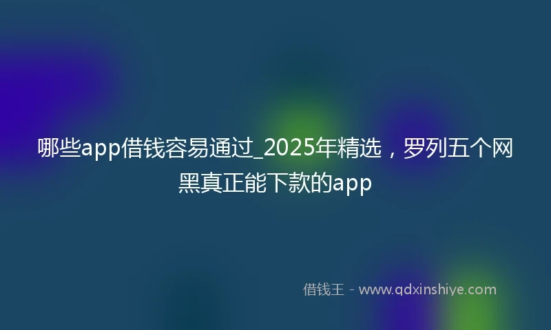 哪些app借钱容易通过_2025年精选,罗列五个网黑真正能下款的app