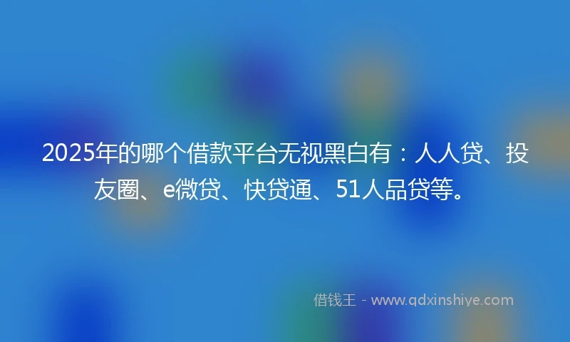 2025年的哪个借款平台无视黑白有：人人贷、投友圈、e微贷、快贷通、51人品贷等。