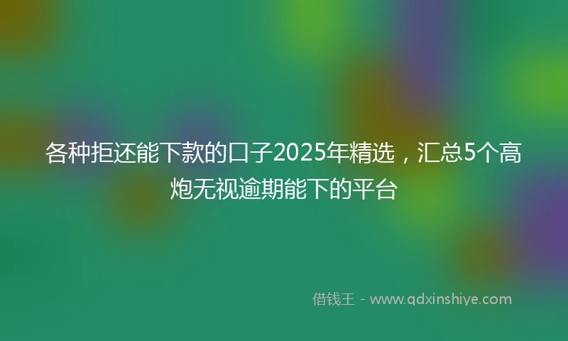 各种拒还能下款的口子2025年精选，汇总5个高炮无视逾期能下的平台