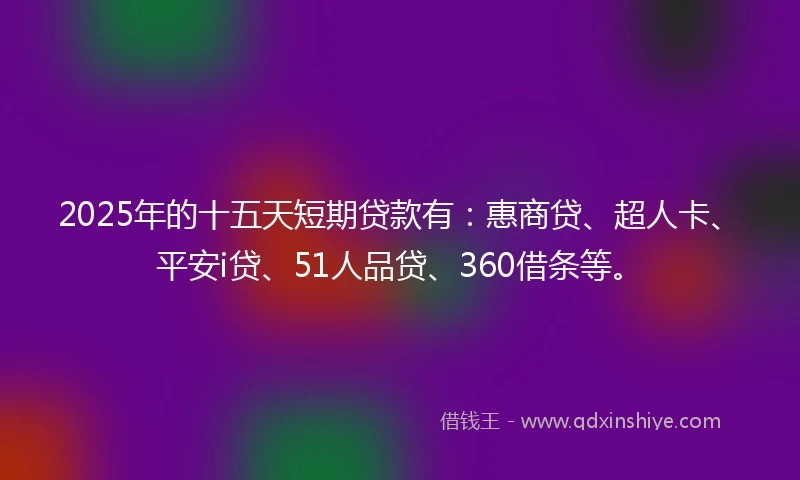 2025年的十五天短期贷款有：惠商贷、超人卡、平安i贷、51人品贷、360借条等。