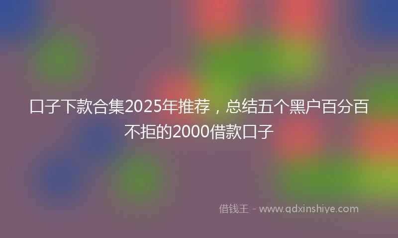 口子下款合集2025年推荐，总结五个黑户百分百不拒的2000借款口子