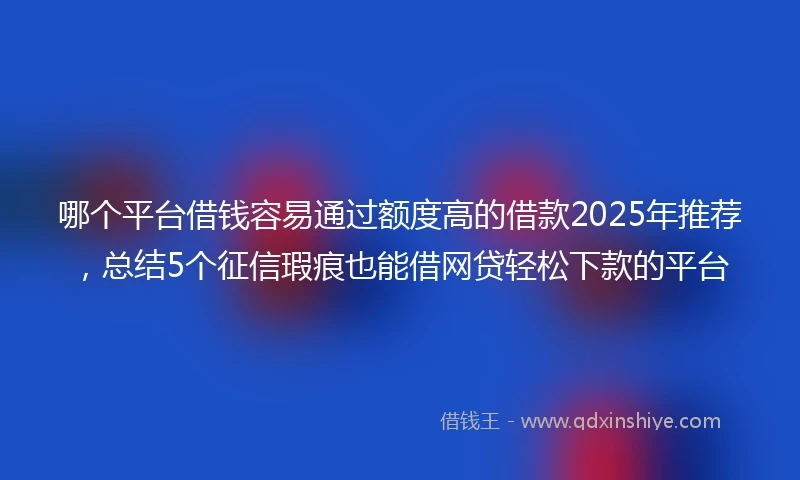 哪个平台借钱容易通过额度高的借款2025年推荐，总结5个征信瑕疵也能借网贷轻松下款的平台