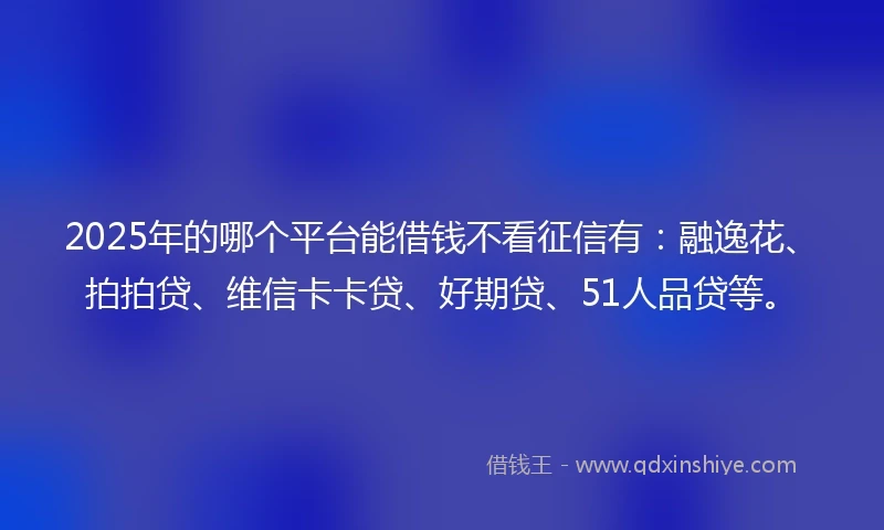 2025年的哪个平台能借钱不看征信有：融逸花、拍拍贷、维信卡卡贷、好期贷、51人品贷等。