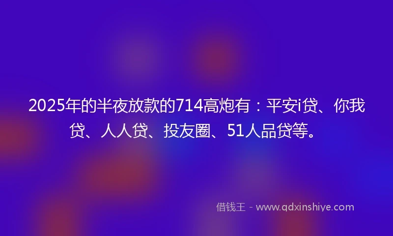 2025年的半夜放款的714高炮有：平安i贷、你我贷、人人贷、投友圈、51人品贷等。