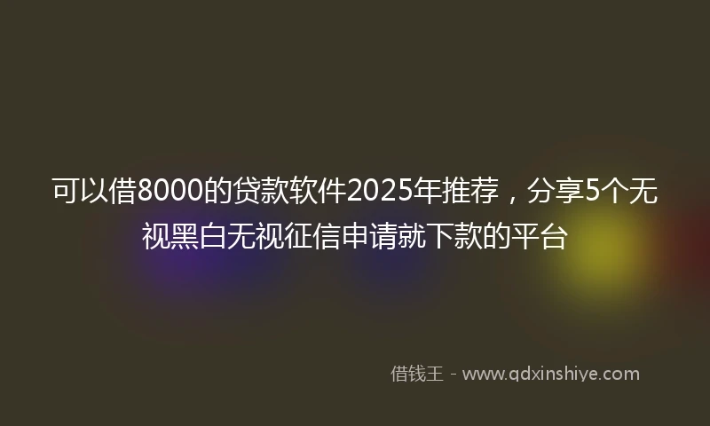 可以借8000的贷款软件2025年推荐，分享5个无视黑白无视征信申请就下款的平台