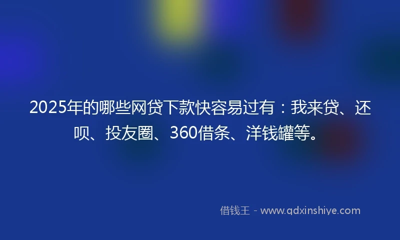 2025年的哪些网贷下款快容易过有：我来贷、还呗、投友圈、360借条、洋钱罐等。