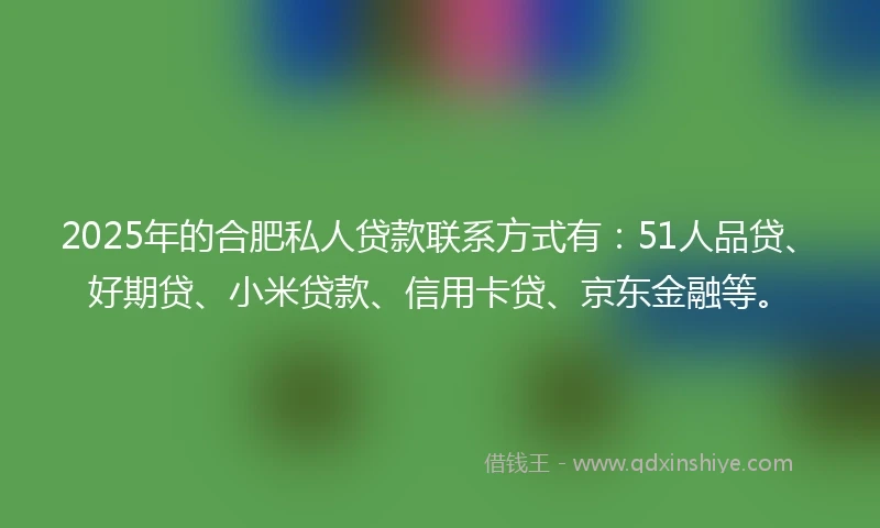 2025年的合肥私人贷款联系方式有：51人品贷、好期贷、小米贷款、信用卡贷、京东金融等。