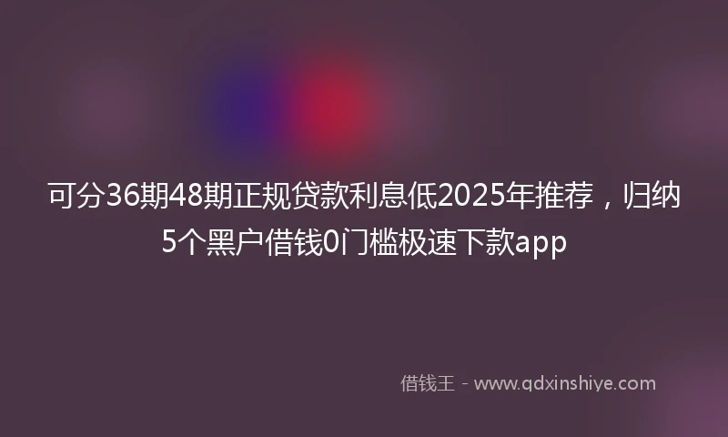 可分36期48期正规贷款利息低2025年推荐，归纳5个黑户借钱0门槛极速下款app
