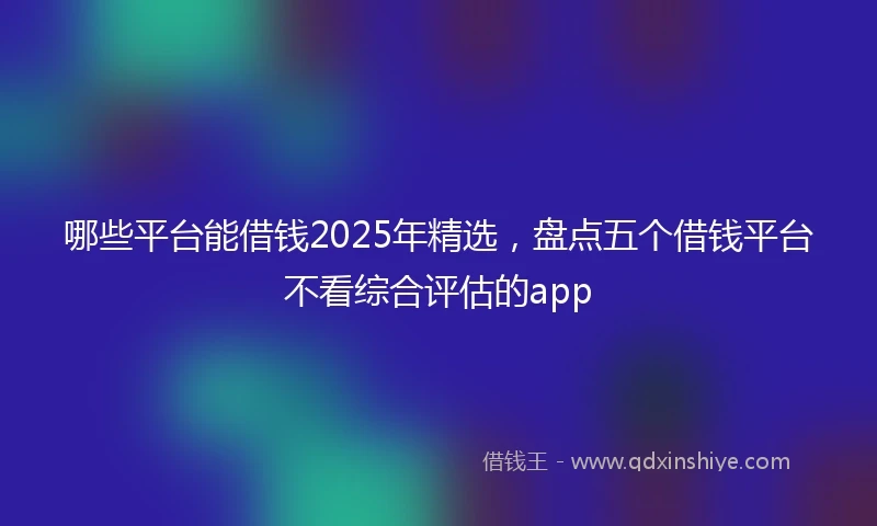 哪些平台能借钱2025年精选，盘点五个借钱平台不看综合评估的app