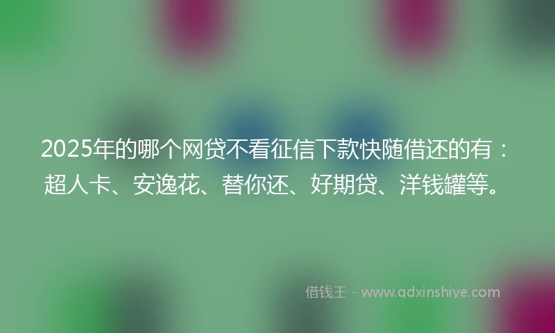 2025年的哪个网贷不看征信下款快随借还的有：超人卡、安逸花、替你还、好期贷、洋钱罐等。