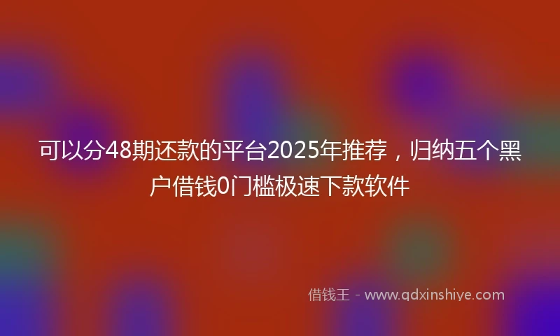 可以分48期还款的平台2025年推荐，归纳五个黑户借钱0门槛极速下款软件