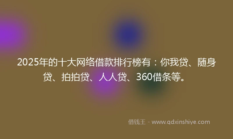 2025年的十大网络借款排行榜有：你我贷、随身贷、拍拍贷、人人贷、360借条等。