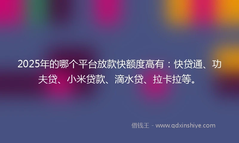2025年的哪个平台放款快额度高有：快贷通、功夫贷、小米贷款、滴水贷、拉卡拉等。