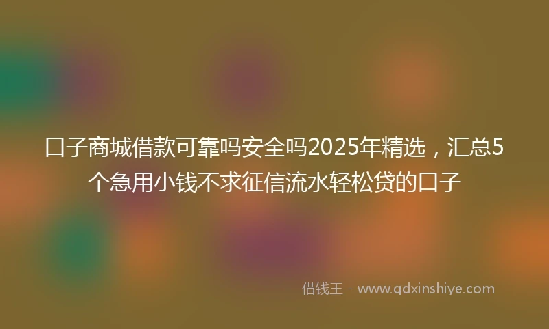 口子商城借款可靠吗安全吗2025年精选，汇总5个急用小钱不求征信流水轻松贷的口子
