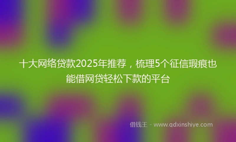 十大网络贷款2025年推荐，梳理5个征信瑕疵也能借网贷轻松下款的平台