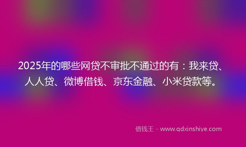 2025年的哪些网贷不审批不通过的有：我来贷、人人贷、微博借钱、京东金融、小米贷款等。