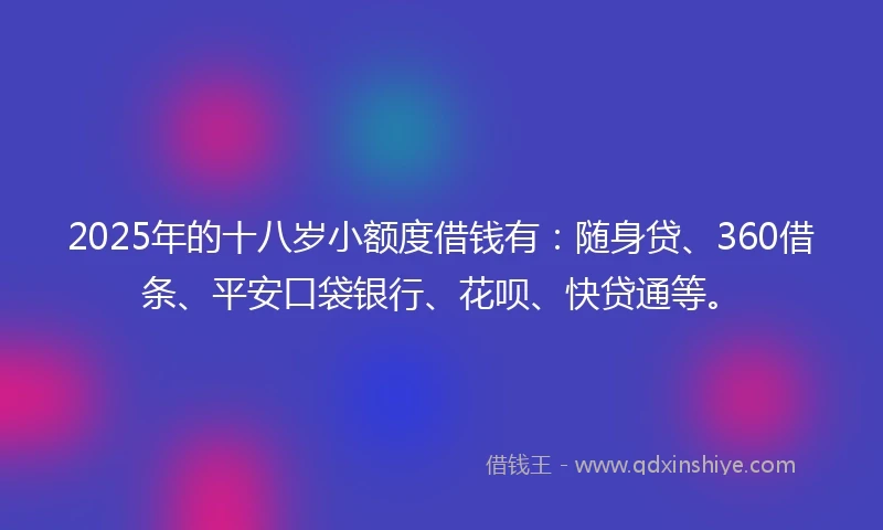 2025年的十八岁小额度借钱有：随身贷、360借条、平安口袋银行、花呗、快贷通等。