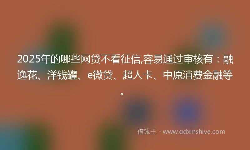2025年的哪些网贷不看征信,容易通过审核有：融逸花、洋钱罐、e微贷、超人卡、中原消费金融等。