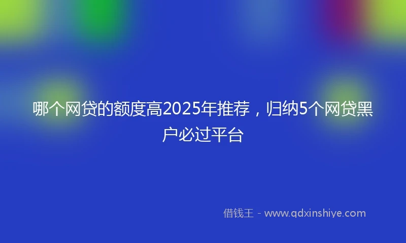哪个网贷的额度高2025年推荐，归纳5个网贷黑户必过平台