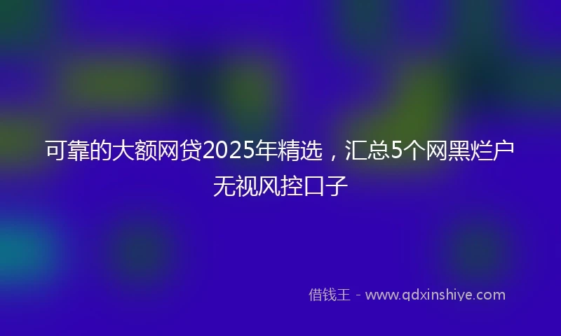 可靠的大额网贷2025年精选，汇总5个网黑烂户无视风控口子