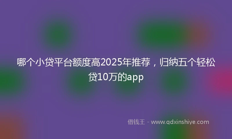 哪个小贷平台额度高2025年推荐，归纳五个轻松贷10万的app