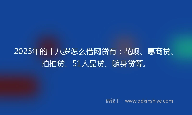 2025年的十八岁怎么借网贷有：花呗、惠商贷、拍拍贷、51人品贷、随身贷等。