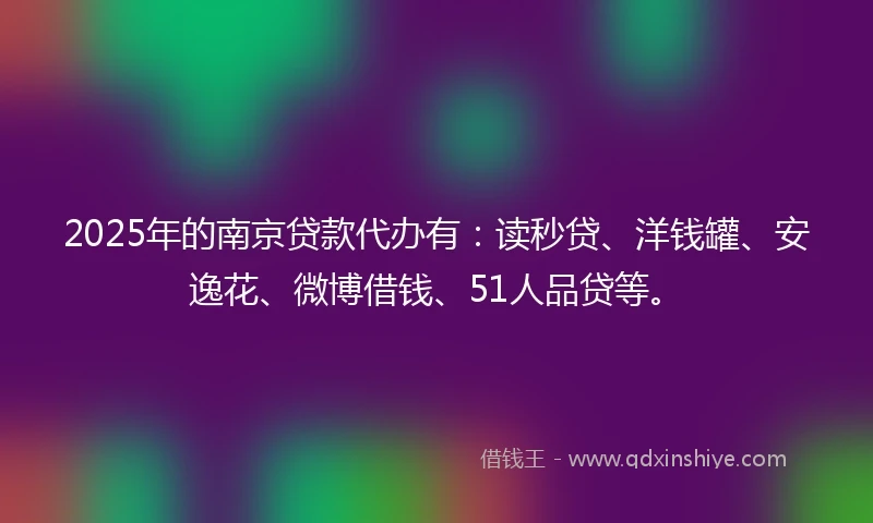 2025年的南京贷款代办有：读秒贷、洋钱罐、安逸花、微博借钱、51人品贷等。
