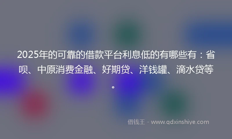 2025年的可靠的借款平台利息低的有哪些有：省呗、中原消费金融、好期贷、洋钱罐、滴水贷等。
