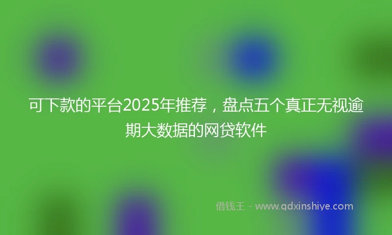 可下款的平台2025年推荐，盘点五个真正无视逾期大数据的网贷软件