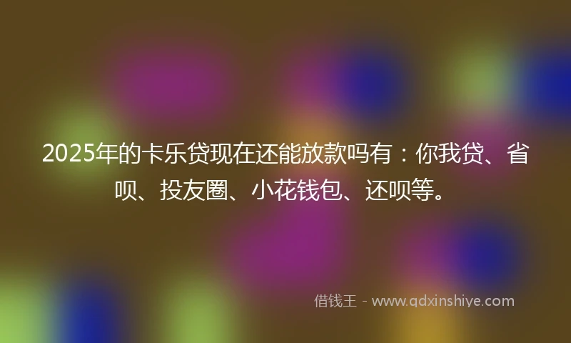 2025年的卡乐贷现在还能放款吗有：你我贷、省呗、投友圈、小花钱包、还呗等。