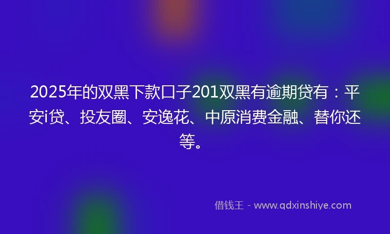 2025年的双黑下款口子201双黑有逾期贷有：平安i贷、投友圈、安逸花、中原消费金融、替你还等。