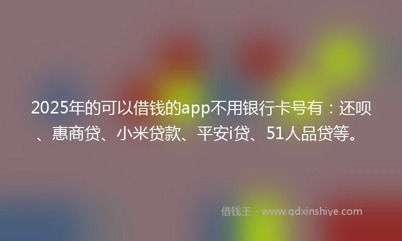 2025年的可以借钱的app不用银行卡号有：还呗、惠商贷、小米贷款、平安i贷、51人品贷等。