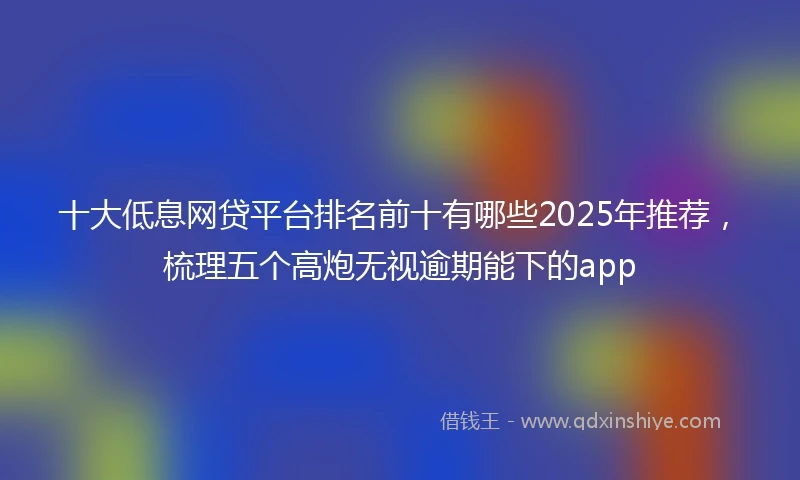 十大低息网贷平台排名前十有哪些2025年推荐，梳理五个高炮无视逾期能下的app