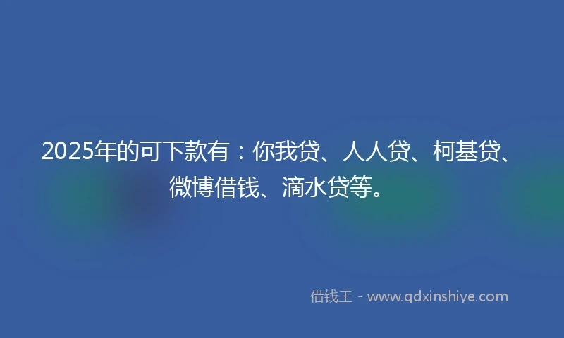 2025年的可下款有：你我贷、人人贷、柯基贷、微博借钱、滴水贷等。