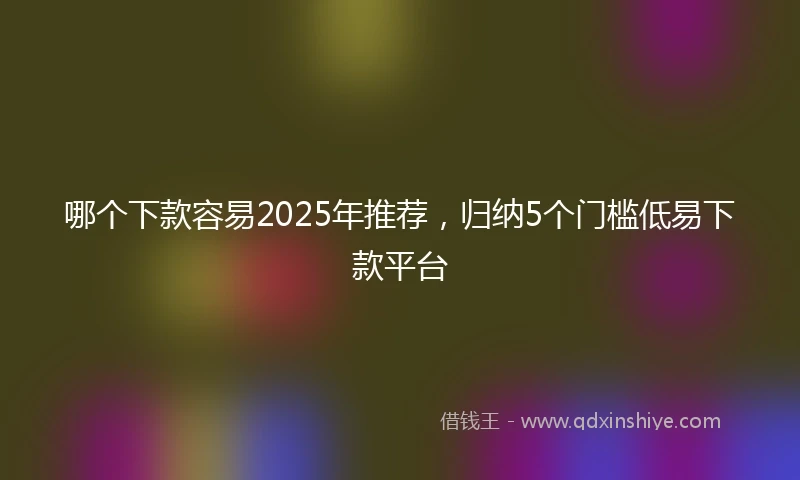哪个下款容易2025年推荐，归纳5个门槛低易下款平台