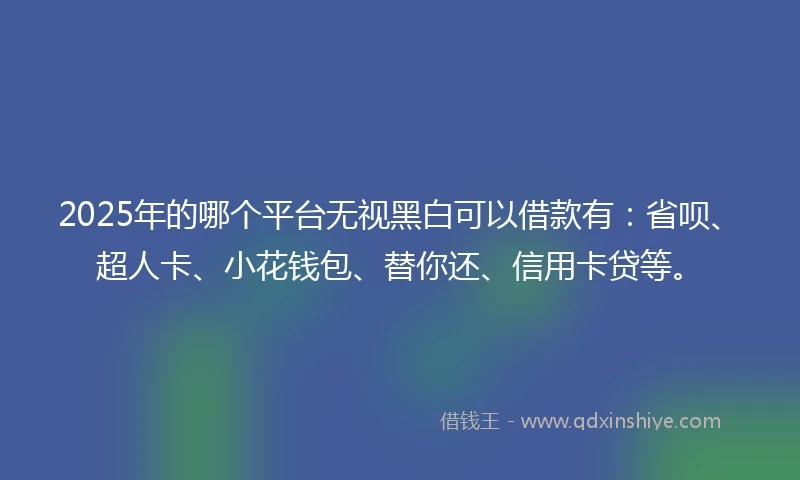 2025年的哪个平台无视黑白可以借款有：省呗、超人卡、小花钱包、替你还、信用卡贷等。