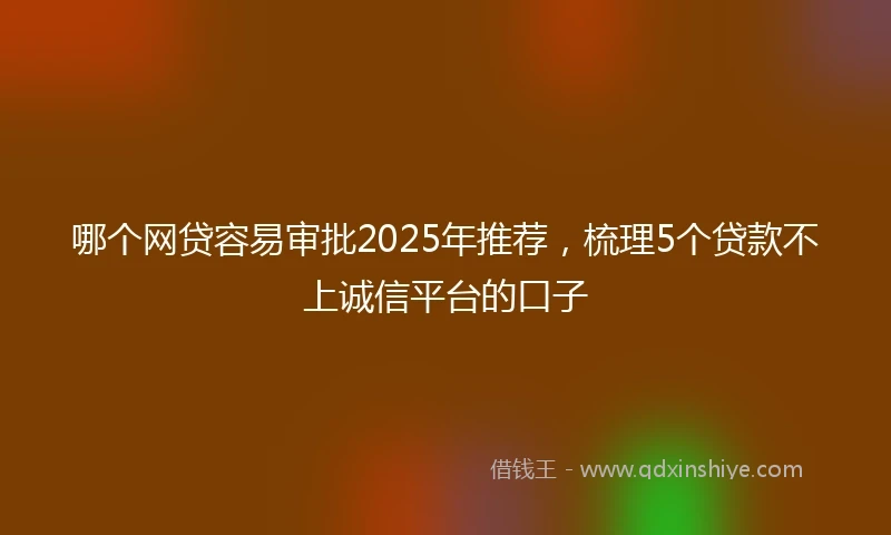 哪个网贷容易审批2025年推荐，梳理5个贷款不上诚信平台的口子