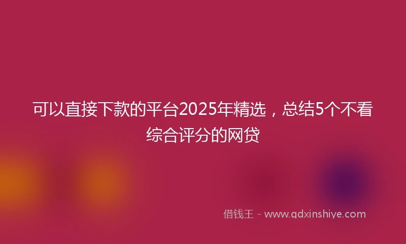 可以直接下款的平台2025年精选，总结5个不看综合评分的网贷
