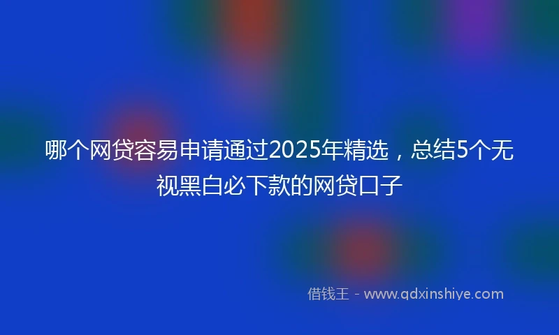 哪个网贷容易申请通过2025年精选，总结5个无视黑白必下款的网贷口子