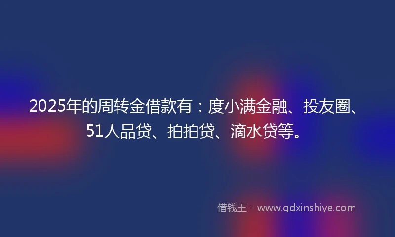 2025年的周转金借款有：度小满金融、投友圈、51人品贷、拍拍贷、滴水贷等。