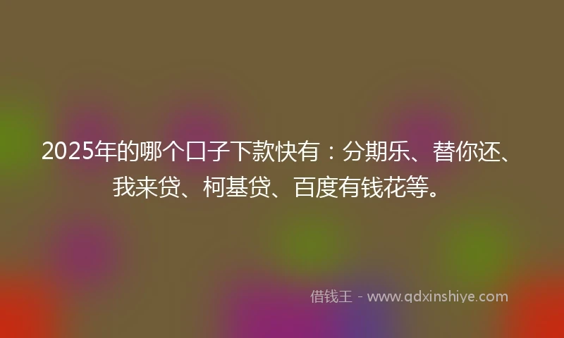 2025年的哪个口子下款快有：分期乐、替你还、我来贷、柯基贷、百度有钱花等。