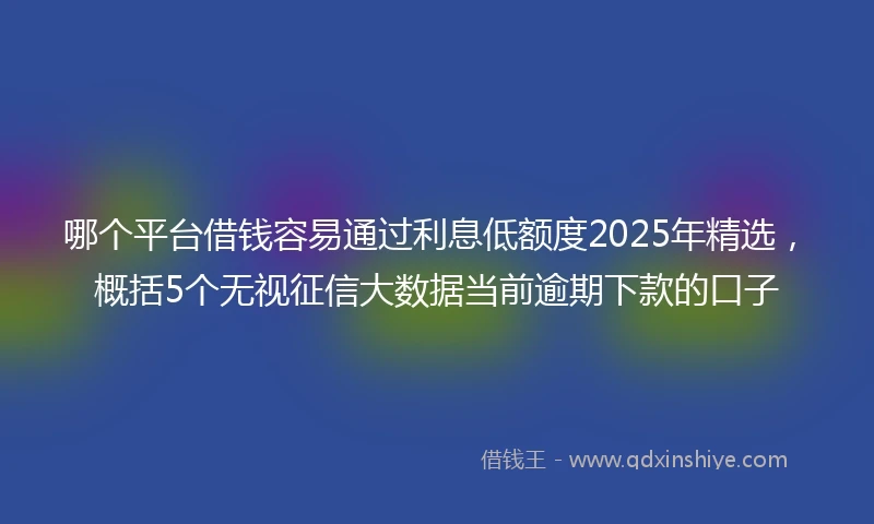 哪个平台借钱容易通过利息低额度2025年精选，概括5个无视征信大数据当前逾期下款的口子