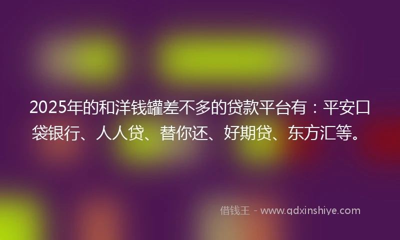 2025年的和洋钱罐差不多的贷款平台有：平安口袋银行、人人贷、替你还、好期贷、东方汇等。